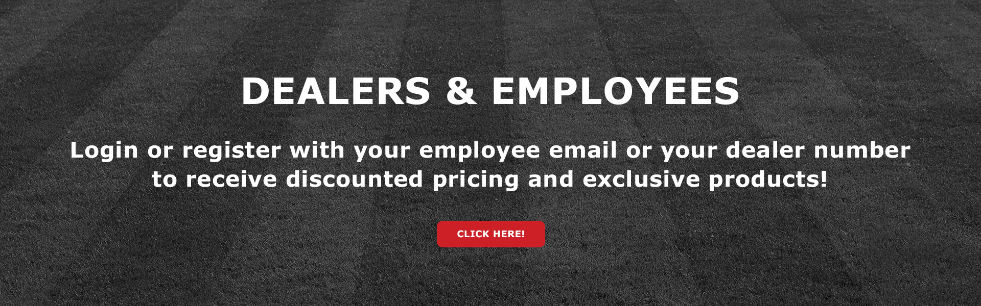 Dealer & Employees - Login or register with your employee email or your dealer number to receive discounted pricing and exclusive products!